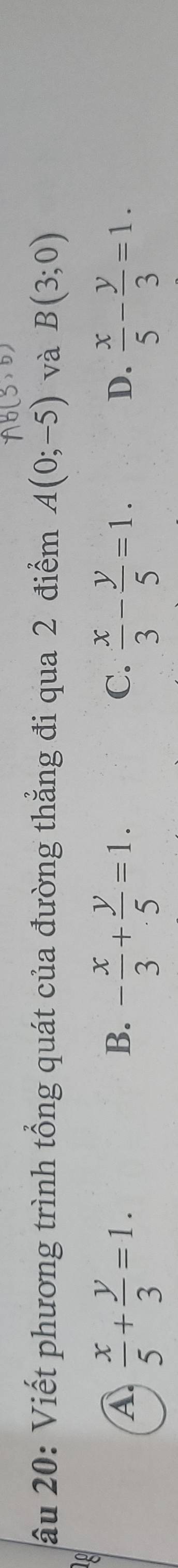 âu 20: Viết phương trình tổng quát của đường thẳng đi qua 2 điểm A(0;-5) và B(3;0)
A  x/5 + y/3 =1.
B. - x/3 + y/5 =1.  x/3 - y/5 =1.  x/5 - y/3 =1. 
C.
D.