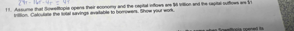 Assume that Sowelltopia opens their economy and the capital inflows are $6 trillion and the capital outflows are $1
trillion. Calculate the total savings available to borrowers. Show your work. 
en Sowelltopia opened its