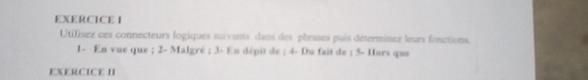 Utilisez ces connecteurs logiques suivants dans des phrases puis déterminex leurs fonctions. 
1- En vue que ; 2 - Malgré ; 3 - En dépit de ; 4 - Du fait de ; 5 - Hors que 
EXERCICE II