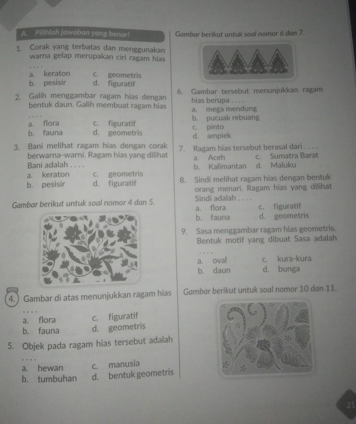 Pilihlah jawaban yang benar! Gambar berikut untuk soal nomor 6 dan 7.
1. Corak yang terbatas dan menggunakan
warna gelap merupakan ciri ragam hias
a. keraton c. geometris
b. pesisir d. figuratif
6. Gambar tersebut menunjukkan ragam
2. Galih menggambar ragam hias dengan hias berupa . . . .
bentuk daun. Galih membuat ragam hias
a. mega mendung
b. pucuak rebuang
a. flora c. figuratif
c. pinto
b. fauna d. geometris
d. ampiek
3. Bani melihat ragam hias dengan corak 7. Ragam hias tersebut berasal dari . . . .
berwarna-warni. Ragam hias yang dilihat a. Aceh c. Sumatra Barat
Bani adalah . . . . d. Maluku
b. Kalimantan
a. keraton c. geometris
b. pesisir d. figuratif 8. Sindi melihat ragam hias dengan bentuk
orang menari. Ragam hias yang dilihat
Gambar berikut untuk soal nomor 4 dan 5.
Sindi adalah . . . .
a. flora c. figuratif
b. fauna d. geometris
9. Sasa menggambar ragam hias geometris.
Bentuk motif yang dibuat Sasa adalah
a. oval c. kura-kura
b. daun d. bunga
HOTS
4. ) Gambar di atas menunjukkan ragam hias Gambar berikut untuk soal nomor 10 dan 11.
a. flora c. figuratif
b. fauna d. geometris
5. Objek pada ragam hias tersebut adalah
…
a. hewan c. manusia
b. tumbuhan d. bentuk geometris
21