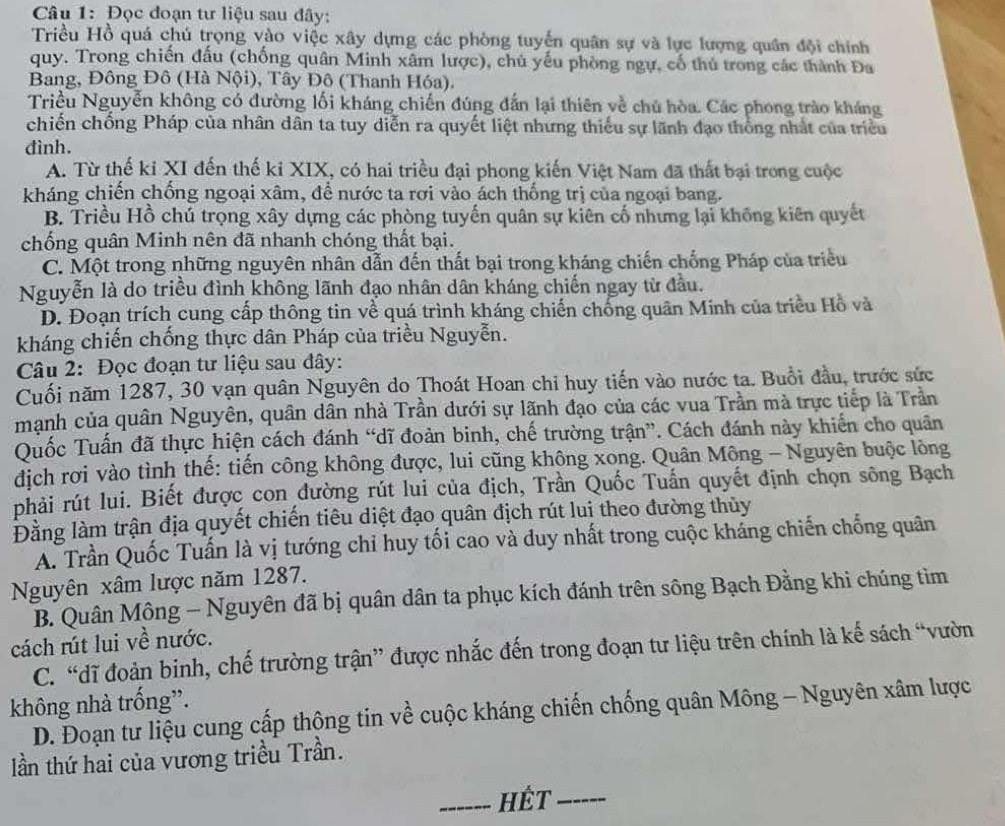 Đọc đoạn tư liệu sau đây:
Triều Hồ quá chú trọng vào việc xây dựng các phòng tuyển quân sự và lực lượng quân đội chính
quy. Trong chiến đấu (chống quân Minh xâm lược), chủ yếu phòng ngự, cổ thủ trong các thành Đa
Bang, Đông Đô (Hà Nội), Tây Đô (Thanh Hóa).
Triều Nguyễn không có đường lối kháng chiến đúng đẫn lại thiên về chủ hòa. Các phong trào kháng
chiến chống Pháp của nhân dân ta tuy diễn ra quyết liệt nhưng thiếu sự lãnh đạo thống nhất của triều
đình.
A. Từ thế kỉ XI đến thế ki XIX, có hai triều đại phong kiến Việt Nam đã thất bại trong cuộc
kháng chiến chống ngoại xâm, để nước ta rơi vào ách thống trị của ngoại bang.
B. Triều Hồ chú trọng xây dựng các phòng tuyến quân sự kiên cố nhưng lại không kiên quyết
chống quân Minh nên đã nhanh chóng thất bại.
C. Một trong những nguyên nhân dẫn đến thất bại trong kháng chiến chống Pháp của triều
Nguyễn là do triều đình không lãnh đạo nhân dân kháng chiến ngay từ đầu.
D. Đoạn trích cung cấp thông tin về quá trình kháng chiến chống quân Minh của triều Hồ và
kháng chiến chống thực dân Pháp của triều Nguyễn.
Câu 2: Đọc đoạn tư liệu sau đây:
Cuối năm 1287, 30 vạn quân Nguyên do Thoát Hoan chỉ huy tiến vào nước ta. Buổi đầu, trước sức
mạnh của quân Nguyên, quân dân nhà Trần dưới sự lãnh đạo của các vua Trần mà trực tiếp là Trần
Quốc Tuấn đã thực hiện cách đánh “dĩ đoàn binh, chế trường trận”. Cách đánh này khiến cho quân
dịch rơi vào tình thế: tiến công không được, lui cũng không xong. Quân Mông - Nguyên buộc lòng
phải rút lui. Biết được con đường rút lui của địch, Trần Quốc Tuấn quyết định chọn sông Bạch
Đằng làm trận địa quyết chiến tiêu diệt đạo quân địch rút lui theo đường thủy
A. Trần Quốc Tuấn là vị tướng chỉ huy tối cao và duy nhất trong cuộc kháng chiến chống quân
Nguyên xâm lược năm 1287.
B. Quân Mông - Nguyên đã bị quân dân ta phục kích đánh trên sông Bạch Đằng khi chúng tìm
cách rút lui về nước.
C. “dĩ đoàn binh, chế trường trận” được nhắc đến trong đoạn tư liệu trên chính là kế sách “vườn
không nhà trống”.
D. Đoạn tư liệu cung cấp thông tin về cuộc kháng chiến chống quân Mông - Nguyên xâm lược
ần thứ hai của vương triều Trần.
_Hết_