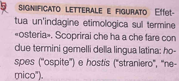 SIGNIFICATO LETTERALE E FIGURATO Effet- 
tua un'indagine etimologica sul termine 
«osteria». Scoprirai che ha a che fare con 
due termini gemelli della lingua latina: ho- 
spes (“ospite”) e hostis (“straniero”, “ne- 
mico").