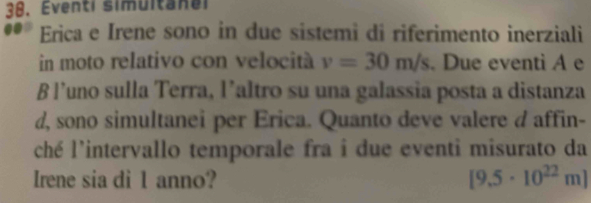 Eventi simultanel 
Erica e Irene sono in due sistemi di riferimento inerziali 
in moto relativo con velocità v=30m/s. Due eventi A e 
B l’uno sulla Terra, l’altro su una galassia posta a distanza 
d, sono simultanei per Erica. Quanto deve valere d affin- 
ché l'intervallo temporale fra i due eventi misurato da 
Irene sia di 1 anno? [9.5· 10^(22)m]