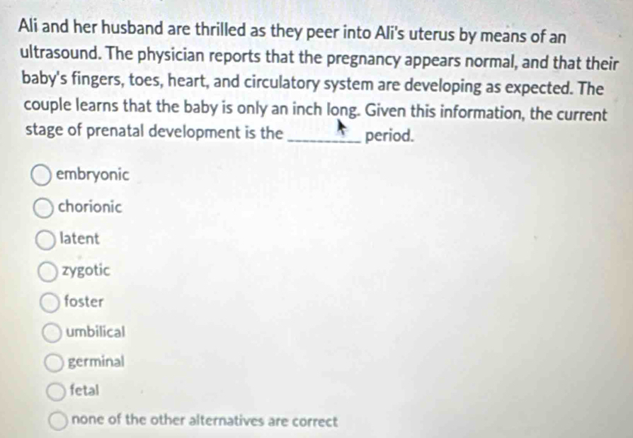 Ali and her husband are thrilled as they peer into Ali's uterus by means of an
ultrasound. The physician reports that the pregnancy appears normal, and that their
baby's fingers, toes, heart, and circulatory system are developing as expected. The
couple learns that the baby is only an inch long. Given this information, the current
stage of prenatal development is the _period.
embryonic
chorionic
latent
zygotic
foster
umbilical
germinal
fetal
none of the other alternatives are correct