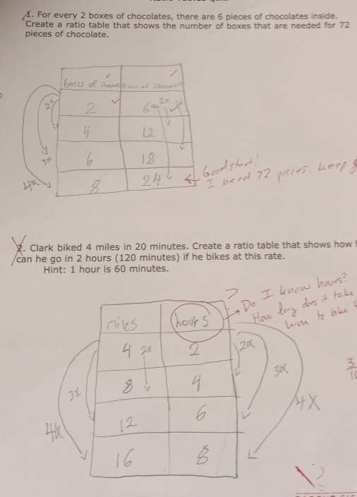 For every 2 boxes of chocolates, there are 6 pieces of chocolates inside. 
Create a ratio table that shows the number of boxes that are needed for 72
pieces of chocolate. 
2. Clark biked 4 miles in 20 minutes. Create a ratio table that shows how 
can he go in 2 hours (120 minutes) if he bikes at this rate. 
Hint: 1 hour is 60 minutes.