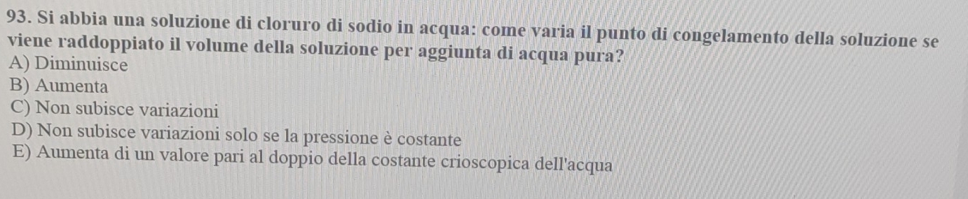 Si abbia una soluzione di cloruro di sodio in acqua: come varia il punto di congelamento della soluzione se
viene raddoppiato il volume della soluzione per aggiunta di acqua pura?
A) Diminuisce
B) Aumenta
C) Non subisce variazioni
D) Non subisce variazioni solo se la pressione è costante
E) Aumenta di un valore pari al doppio della costante crioscopica dell'acqua