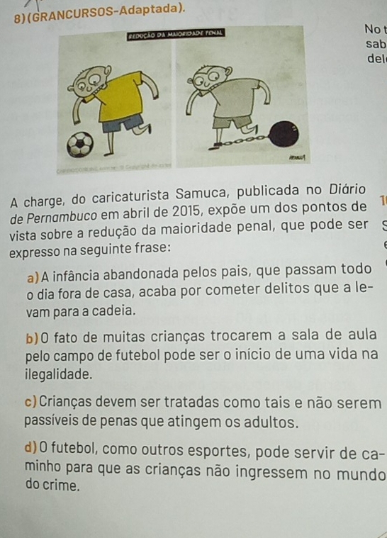 (GRANCURSOS-Adaptada).
No t
sab
del
A charge, do caricaturista Samuca, publicada no Diário
de Pernambuco em abril de 2015, expõe um dos pontos de 1
vista sobre a redução da maioridade penal, que pode ser
expresso na seguinte frase:
a)A infância abandonada pelos pais, que passam todo
o dia fora de casa, acaba por cometer delitos que a le-
vam para a cadeia.
b)O fato de muitas crianças trocarem a sala de aula
pelo campo de futebol pode ser o início de uma vida na
ilegalidade.
c)Crianças devem ser tratadas como tais e não serem
passíveis de penas que atingem os adultos.
d)O futebol, como outros esportes, pode servir de ca-
minho para que as crianças não ingressem no mundo
do crime.