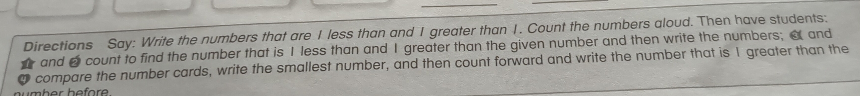 Directions Say: Write the numbers that are I less than and I greater than I. Count the numbers aloud. Then have students: 
t and 2 count to find the number that is I less than and I greater than the given number and then write the numbers; a and 
compare the number cards, write the smallest number, and then count forward and write the number that is 1 greater than the