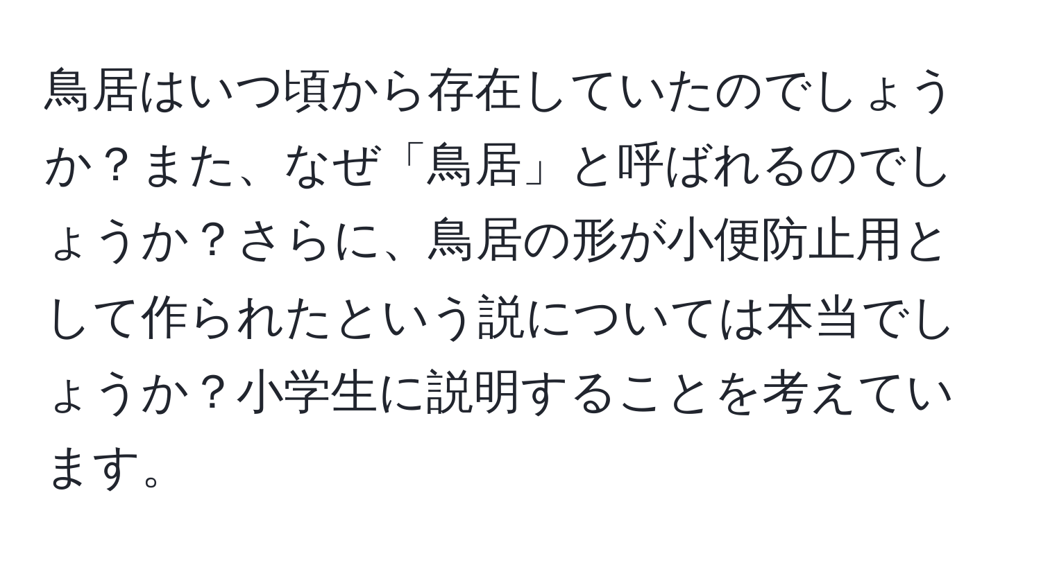 鳥居はいつ頃から存在していたのでしょうか？また、なぜ「鳥居」と呼ばれるのでしょうか？さらに、鳥居の形が小便防止用として作られたという説については本当でしょうか？小学生に説明することを考えています。