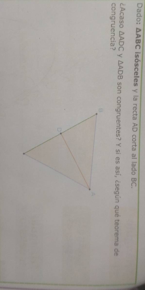 Dado: △ ABC isósceles y la recta AD corta al lado BC. 
¿Acaso △ ADC y △ ADB son congruentes? Y si es así, ¿según qué teorema de 
congruencia?