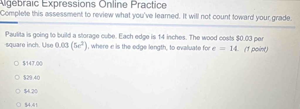 Algebraic Expressions Online Practice
Complete this assessment to review what you've learned. It will not count toward your grade.
Paulita is going to build a storage cube. Each edge is 14 inches. The wood costs $0.03 per
square inch. Use 0.03(5e^2) , where e is the edge length, to evaluate for e=14. . (1 point)
$147.00
$29.40
$4.20
$4.41