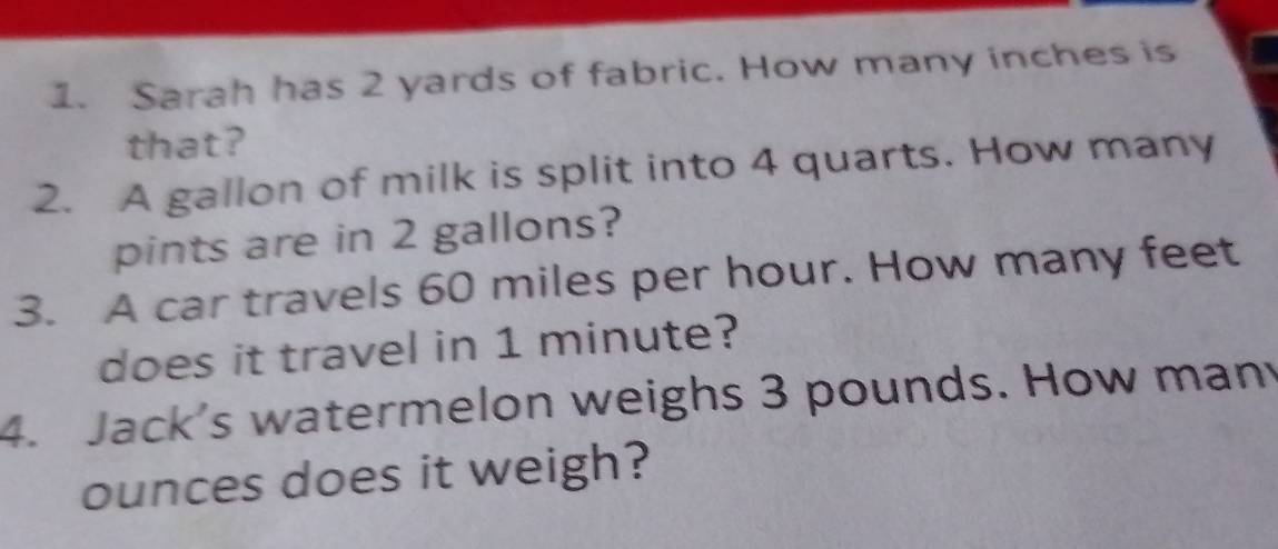 Sarah has 2 yards of fabric. How many inches is 
that? 
2. A gallon of milk is split into 4 quarts. How many 
pints are in 2 gallons? 
3. A car travels 60 miles per hour. How many feet
does it travel in 1 minute? 
4. Jack's watermelon weighs 3 pounds. How many
ounces does it weigh?