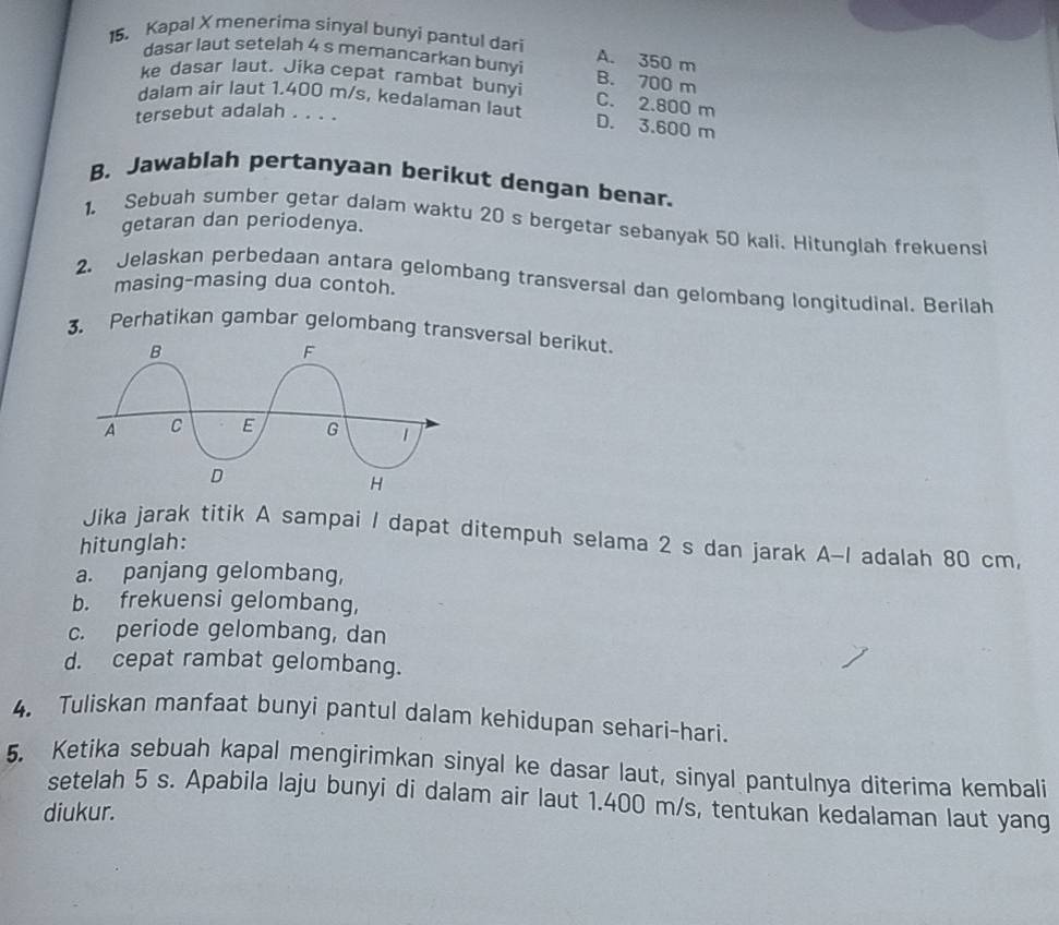 Kapal X menerima sinyal bunyi pantul dari
A. 350 m
dasar laut setelah 4 s memancarkan bunyi B. 700 m
ke dasar laut. Jika cepat rambat bunyi C. 2.800 m
dalam air laut 1.400 m/s, kedalaman laut D. 3.600 m
tersebut adalah . . . .
B. Jawablah pertanyaan berikut dengan benar.
getaran dan periodenya.
1. Sebuah sumber getar dalam waktu 20 s bergetar sebanyak 50 kali. Hitunglah frekuensi
2. Jelaskan perbedaan antara gelombang transversal dan gelombang longitudinal. Berilah
masing-masing dua contoh.
3. Perhatikan gambar gelombang transversal berikut.
Jika jarak titik A sampai / dapat ditempuh selama 2 s dan jarak A-I adalah 80 cm,
hitunglah:
a. panjang gelombang,
b. frekuensi gelombang,
c. periode gelombang, dan
d. cepat rambat gelombang.
4. Tuliskan manfaat bunyi pantul dalam kehidupan sehari-hari.
5. Ketika sebuah kapal mengirimkan sinyal ke dasar laut, sinyal pantulnya diterima kembali
setelah 5 s. Apabila laju bunyi di dalam air laut 1.400 m/s, tentukan kedalaman laut yang
diukur.