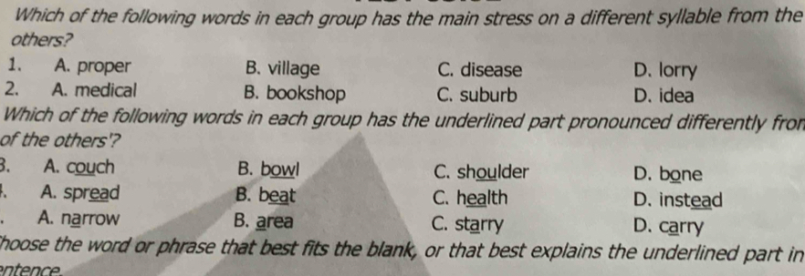 Which of the following words in each group has the main stress on a different syllable from the
others?
1. A. proper B. village C. disease D. lorry
2. A. medical B. bookshop C. suburb D. idea
Which of the following words in each group has the underlined part pronounced differently fro
of the others'?
B. A. couch B. bowl C. shoulder D. bone
A. spread B. beat C. health D. instead
A. narrow B. area C. starry D. carry
Shoose the word or phrase that best fits the blank, or that best explains the underlined part in