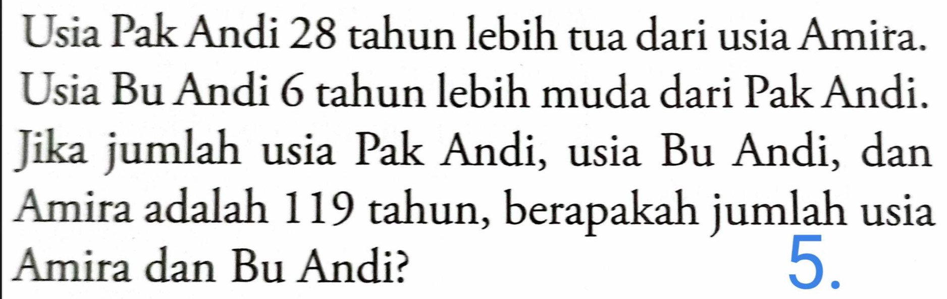 Usia Pak Andi 28 tahun lebih tua dari usia Amira. 
Usia Bu Andi 6 tahun lebih muda dari Pak Andi. 
Jika jumlah usia Pak Andi, usia Bu Andi, dan 
Amira adalah 119 tahun, berapakah jumlah usia 
Amira dan Bu Andi? 
5.