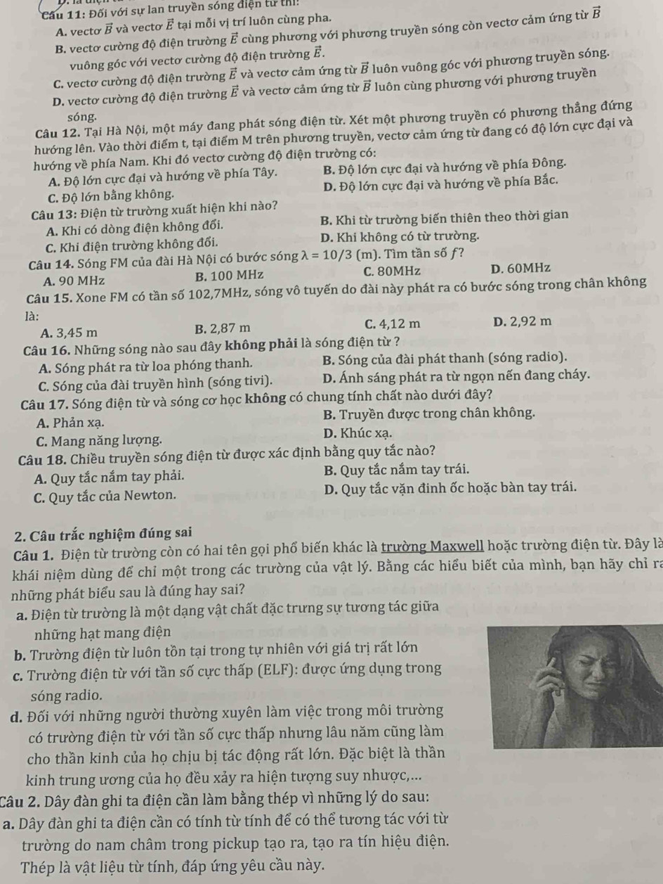Đối với sự lan truyền sóng điện tử thị!
A. vecto vector B và vectơ vector E tại mỗi vị trí luôn cùng pha.
B. vectơ cường độ điện trường vector E cùng phương với phương truyền sóng còn vectơ cảm ứng từ vector B
vuông góc với vectơ cường độ điện trường F.
C. vectơ cường độ điện trường vector E và vectơ cảm ứng từ vector B luôn vuông góc với phương truyền sóng.
D. vectơ cường độ điện trường vector E và vectơ cảm ứng từ vector B luôn cùng phương với phương truyền
sóng.
Câu 12. Tại Hà Nội, một máy đang phát sóng điện từ. Xét một phương truyền có phương thẳng đứng
hướng lên. Vào thời điểm t, tại điểm M trên phương truyền, vectơ cảm ứng từ đang có độ lớn cực đại và
hướng về phía Nam. Khi đó vectơ cường độ điện trường có:
A. Độ lớn cực đại và hướng về phía Tây. B. Độ lớn cực đại và hướng về phía Đông.
C. Độ lớn bằng không. D. Độ lớn cực đại và hướng về phía Bắc.
Câu 13: Điện từ trường xuất hiện khi nào?
A. Khi có dòng điện không đổi. B. Khi từ trường biến thiên theo thời gian
C. Khi điện trường không đổi. D. Khi không có từ trường.
Câu 14. Sóng FM của đài Hà Nội có bước sóng lambda =10/3 (m). Tìm tần số ƒ?
A. 90 MHz B. 100 MHz C. 80MHz D. 60MHz
Câu 15. Xone FM có tần số 102,7MHz, sóng vô tuyến do đài này phát ra có bước sóng trong chân không
là:
A. 3,45 m B. 2,87 m C. 4,12 m D. 2,92 m
Câu 16. Những sóng nào sau đây không phải là sóng điện từ ?
A. Sóng phát ra từ loa phóng thanh. B. Sóng của đài phát thanh (sóng radio).
C. Sóng của đài truyền hình (sóng tivi). D. Ánh sáng phát ra từ ngọn nến đang cháy.
Câu 17. Sóng điện từ và sóng cơ học không có chung tính chất nào dưới đây?
B. Truyền được trong chân không.
A. Phản xạ. D. Khúc xạ.
C. Mang năng lượng.
Câu 18. Chiều truyền sóng điện từ được xác định bằng quy tắc nào?
A. Quy tắc nắm tay phải.  B. Quy tắc nắm tay trái.
C. Quy tắc của Newton. D. Quy tắc vặn đinh ốc hoặc bàn tay trái.
2. Câu trắc nghiệm đúng sai
Câu 1. Điện từ trường còn có hai tên gọi phổ biến khác là trường Maxwell hoặc trường điện từ. Đây là
khái niệm dùng để chỉ một trong các trường của vật lý. Bằng các hiểu biết của mình, bạn hãy chỉ ra
những phát biểu sau là đúng hay sai?
a. Điện từ trường là một dạng vật chất đặc trưng sự tương tác giữa
những hạt mang điện
b. Trường điện từ luôn tồn tại trong tự nhiên với giá trị rất lớn
c. Trường điện từ với tần số cực thấp (ELF): được ứng dụng trong
sóng radio.
d. Đối với những người thường xuyên làm việc trong môi trường
có trường điện từ với tần số cực thấp nhưng lâu năm cũng làm
cho thần kinh của họ chịu bị tác động rất lớn. Đặc biệt là thần
kinh trung ương của họ đều xảy ra hiện tượng suy nhược,...
Câu 2. Dây đàn ghi ta điện cần làm bằng thép vì những lý do sau:
a. Dây đàn ghi ta điện cần có tính từ tính để có thể tương tác với từ
trường do nam châm trong pickup tạo ra, tạo ra tín hiệu điện.
Thép là vật liệu từ tính, đáp ứng yêu cầu này.