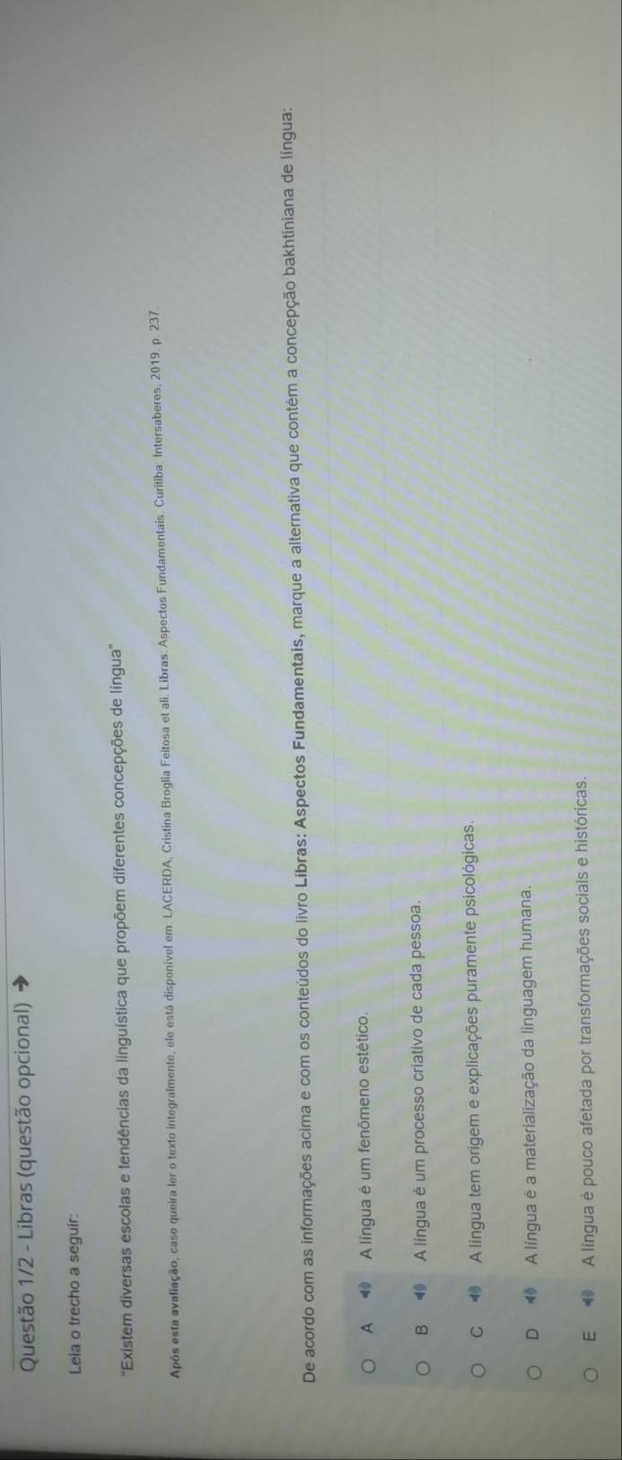 Questão 1/2 - Libras (questão opcional)
Leia o trecho a seguir:
'Existem diversas escolas e tendências da linguística que propõem diferentes concepções de língua'
Após esta avaliação, caso queira ler o texto integralmente, ele está disponível em: LACERDA, Cristina Broglia Feitosa et ali. Libras: Aspectos Fundamentais. Curitiba: Intersaberes, 2019. p. 237.
De acordo com as informações acima e com os conteúdos do livro Libras: Aspectos Fundamentais, marque a alternativa que contém a concepção bakhtiniana de língua:
A ⑩ A língua é um fenômeno estético.
B A língua é um processo criativo de cada pessoa.
C ⑩ A língua tem origem e explicações puramente psicológicas.
D A língua é a materialização da linguagem humana.
E A língua é pouco afetada por transformações sociais e históricas.