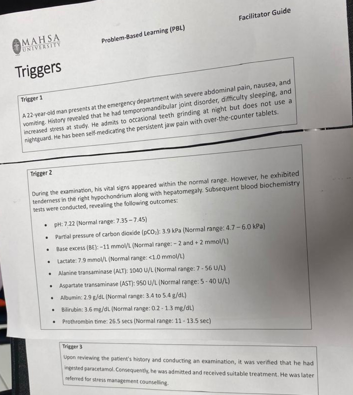 MAHSA 
Problem-Based Learning (PBL) Facilitator Guide 
univERSITy 
Triggers 
Trigger 1 A 22-year -old man presents at the emergency department with severe abdominal pain, nausea, and 
vomiting. History revealed that he had temporomandibular joint disorder, difficulty sleeping, and 
increased stress at study. He admits to occasional teeth grinding at night but does not use a 
nightguard. He has been self-medicating the persistent jaw pain with over-the-counter tablets. 
Trigger 2
During the examination, his vital signs appeared within the normal range. However, he exhibited 
tenderness in the right hypochondrium along with hepatomegaly. Subsequent blood biochemistry 
tests were conducted, revealing the following outcomes: 
pH: 7.22 (Normal range: 7.35 - 7.45)
Partial pressure of carbon dioxide e (pCO₂): 3.9 kPa (Normal range: 4.7 - 6.0 kPa) 
Base excess (BE): −11 mmol/L (Normal range: - 2 and + 2 mmol/L)
Lactate: 7.9 mmol/L (Normal range: <1.0 mmol/L)
Alanine transaminase (ALT): 1040 U/L (Normal range: 7 - 56 U/L)
Aspartate transaminase (AST): 950 U/L (Normal range: 5 - 40 U/L)
Albumin: 2.9 g/dL (Normal range: 3.4 to 5.4 g/dL) 
Bilirubin: 3.6 mg/dL (Normal range: 0.2 - 1.3 mg/dL) 
Prothrombin time: 26.5 secs (Normal range: 11 - 13.5 sec) 
Trigger 3
Upon reviewing the patient's history and conducting an examination, it was verified that he had 
ingested paracetamol. Consequently, he was admitted and received suitable treatment. He was later 
referred for stress management counselling.