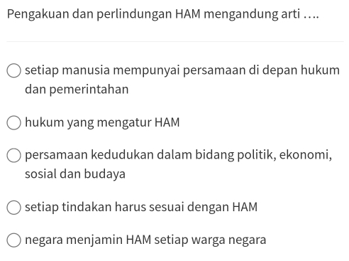 Pengakuan dan perlindungan HAM mengandung arti …...
setiap manusia mempunyai persamaan di depan hukum
dan pemerintahan
hukum yang mengatur HAM
persamaan kedudukan dalam bidang politik, ekonomi,
sosial dan budaya
setiap tindakan harus sesuai dengan HAM
negara menjamin HAM setiap warga negara