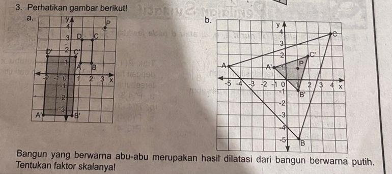 Perhatikan gambar berikut!
 
 
 
 
Bangun yang berwarna abu-abu merupakan hasil dilatasi dari bangun berwarna putih.
Tentukan faktor skalanya!