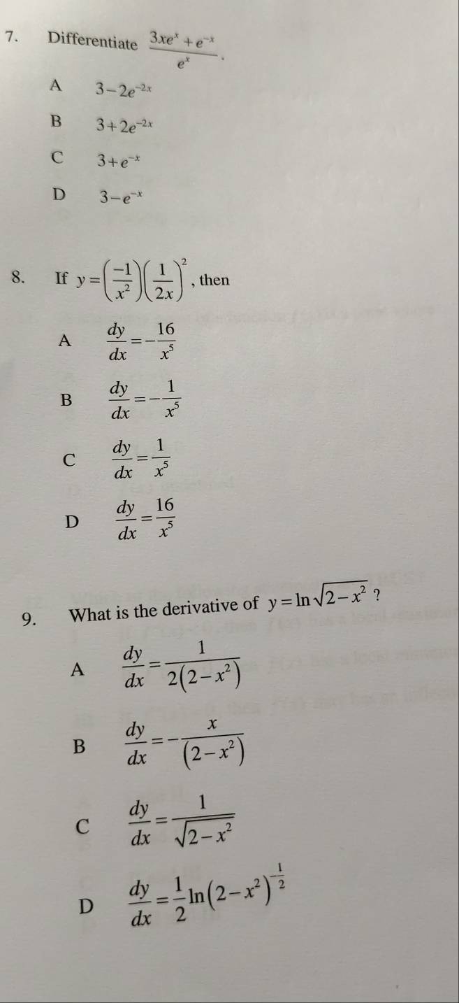 Differentiate  (3xe^x+e^(-x))/e^x .
A 3-2e^(-2x)
B 3+2e^(-2x)
C 3+e^(-x)
D 3-e^(-x)
8. If y=( (-1)/x^2 )( 1/2x )^2 , then
A  dy/dx =- 16/x^5 
B  dy/dx =- 1/x^5 
C  dy/dx = 1/x^5 
D  dy/dx = 16/x^5 
9. What is the derivative of y=ln sqrt(2-x^2) ?
A  dy/dx = 1/2(2-x^2) 
B  dy/dx =- x/(2-x^2) 
C  dy/dx = 1/sqrt(2-x^2) 
D  dy/dx = 1/2 ln (2-x^2)^- 1/2 