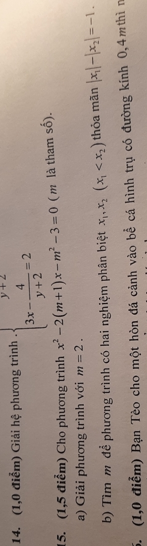 (1,0 điểm) Giải hệ phương trình . beginarrayl y+2 3x- 4/y+2 =2endarray.
15. (1,5 điểm) Cho phương trình x^2-2(m+1)x-m^2-3=0 ( m là tham số). 
a) Giải phương trình với m=2. 
b) Tìm m để phương trình có hai nghiệm phân biệt x_1, x_2(x_1 thỏa mãn |x_1|-|x_2|=-1. 
5. (1,0 điểm) Bạn Tèo cho một hòn đá cảnh vào bể cá hình trụ có đường kính 0,4mthì n