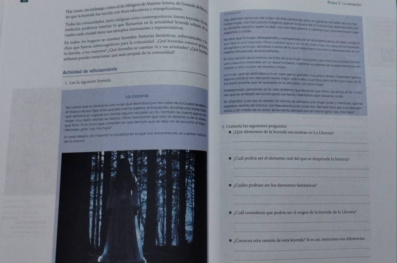 Etapa 2 La narración
Hay casos, sin embargo, como el de Milagros de Nuestra Señora, de Gonzalo de Ben
en que la leyenda fue escrita con fines educativos y evangelizadores.
Cent nuccion
Hay distintas versiones del origen de este personaje, pera, en general, se habla de una hen
Todas las comunidades, tanto antiguas como contemporáneas, tienen leyendas. Exe mosa mujer, con frecuencia indigena, que en la época de la Colania fue abrindonada po
tradición podemos insertar lo que llamamos en la actualidad leyenda urbana, de l su amante español, quien la dejó con sus hijos para ir a casarse con una hermosa muje
cuales cada ciudad tiene sus ejemplos interesantes y representativos
españoia o criolia
En todos los hogares se cuentan leyendas: historias fantásticas, sobrenaturales, Se dice que la mujer, desesperada y enloquecida por el abandono de su amado, arrojó a
sus hijos a una cascada. Otros cuentan que a un río. En todo caso, los pequeños munere
chos que fueron sobrecogedores para la comunidad. ¿Qué leyendas conoces graa ahogados y la mujer, dándose cuenta de lo que había hecho, los llamó desesperado en un
tu familia, a tus mayores? ¿Qué leyendas se cuentan tú y tus amistades? ¿Qué leym
urbanas puedes mencionar, que sean propias de tu comunidad? intento infructuoso de encontrarios
En otra versión de la historia, se trata de una mujer muy pobre que vive con sus tres hijos en
una casucha miserable, en un área fronteriza, mientras su esposo se la pasa borracho en
Actividad de reforzamiento
Laredo u otra ciudad de Estados Unidos.
La mujer, que se dedicaba a lavar ropa ajena, ganaba muy poco dinero. Esperoba que su
1. Lee la siguiente leyenda.
esposo volviera con ella para darles mejor vida a ella y sus hijos, pero el día que supo de él
fue para avisarle que se quedaría en el otro lado, con otra mujer.
Desesperada, pensando en la vida tristisima que llevarían sus niños, los arrojó ai río. Y una
La Liorona
vez que su arrebato de locura pasó, los lamó, intentando que volvieran a ella
Sin importar cuál sea la versión, la Llorona es siempre una mujer joven y hermosa, que se
Se cuento que la Liorona es una mujer que deambula por las calles de la Ciudad de Méx aparece vestida de blanco, con frecuencia junto a los ríos. Slempre llora por sus hijos per
en busca de sus hijos, a los que ella misma asesinó, enloquecida, durante una nochs Diae didos y, en medio de su dolor, se lamenta siempre con el mismo grito: "¡Ay, mis hijos!"
que aparece en lugares por donde alguna vez pasó un río. También se cuenta que es u
mujer muy belia vestida de blanco. Otros mencionan que sólo se alcanza a ver su sivra
que flota. En lo único que coinciden es que siempre que se deja ver se escucha un larg 
aterrador grito: "¡Ay, mis hijos!" 2. Contesta las siguientes preguntas.
¿Qué elementos de la leyenda encuentras en La Llorona?
En todo México, sin importar la localidad en la que nos encontremos, se cuentan historia
de la Larona:
_
_
¿Cuál podría ser el elemento real del que se desprende la historia?
_
_
¿Cuáles podrían ser los elementos fantásticos?
_
_
¿Cuál consideras que podría ser el origen de la leyenda de la Llorona?
_
_
¿Conoces otra versión de esta leyenda? Si es así, menciona sus diferencias.
_
_