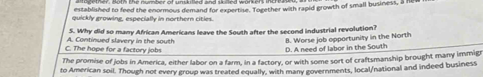 altogether. Both the number of unskilled and skilled workers increased,
established to feed the enormous demand for expertise. Together with rapid growth of small business, a hev
quickly growing, especially in northern cities.
5. Why did so many African Americans leave the South after the second industrial revolution?
A. Continued slavery in the south
B. Worse job opportunity in the North
C. The hope for a factory jobs D. A need of labor in the South
The promise of jobs in America, either labor on a farm, in a factory, or with some sort of craftsmanship brought many immig
to American soil. Though not every group was treated equally, with many governments, local/national and indeed business