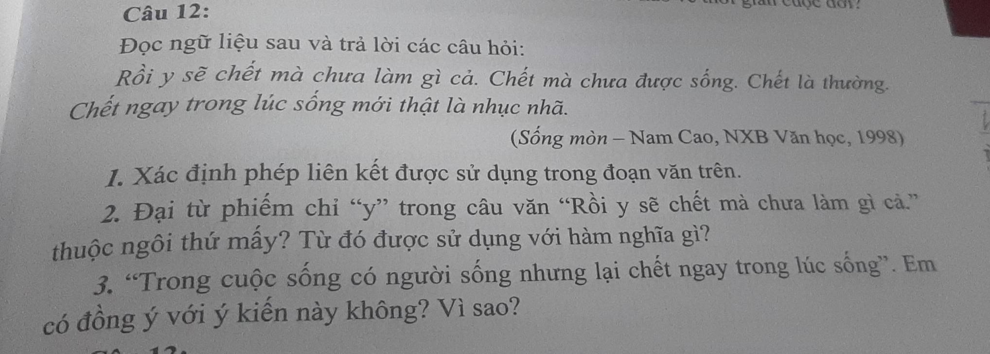 cđợc đơy 
Đọc ngữ liệu sau và trả lời các câu hỏi: 
Rồi y sẽ chết mà chưa làm gì cả. Chết mà chưa được sống. Chết là thường. 
Chết ngay trong lúc sống mới thật là nhục nhã. 
(Sống mòn - Nam Cao, NXB Văn học, 1998) 
I. Xác định phép liên kết được sử dụng trong đoạn văn trên. 
2. Đại từ phiếm chỉ “ y ” trong câu văn “Rồi y sẽ chết mà chưa làm gì cả.” 
thuộc ngôi thứ mấy? Từ đó được sử dụng với hàm nghĩa gì? 
3. “Trong cuộc sống có người sống nhưng lại chết ngay trong lúc sống”. Em 
có đồng ý với ý kiến này không? Vì sao?