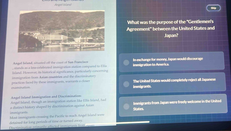 Angel Island
Skip
What was the purpose of the "Gentlemen's
Agreement" between the United States and
Japan?
Angel Island, situated off the coast of San Francisco In exchange for money, Japan would discourage
, stands as a less-celebrated immigration station compared to Ellis immigration to America.
Island. However, its historical significance, particularly concerning
immigration from Asian countries and the discriminatory
practices faced by these immigrants, warrants a closer The United States would completely reject all Japanese
examination. immigrants.
Angel Island Immigration and Discrimination:
Angel Island, though an immigration station like Ellis Island, had
a distinct history shaped by discrimination against Asian States. Immigrants from Japan were freely welcome in the United
immigrants.
Most immigrants crossing the Pacific to reach Angel Island were
detained for long periods of time or turned away.
Discrimination primarily affected immigrants from A