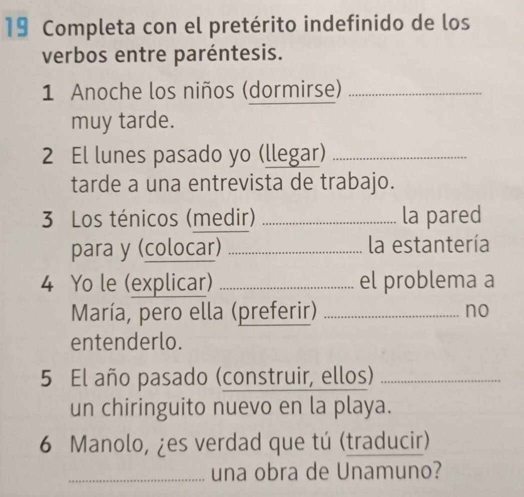 Completa con el pretérito indefinido de los 
verbos entre paréntesis. 
1 Anoche los niños (dormirse)_ 
muy tarde. 
2 El lunes pasado yo (llegar)_ 
tarde a una entrevista de trabajo. 
3 Los ténicos (medir) _la pared 
para y (colocar) _la estantería 
4 Yo le (explicar) _el problema a 
María, pero ella (preferir)_ 
no 
entenderlo. 
5 El año pasado (construir, ellos)_ 
un chiringuito nuevo en la playa. 
6 Manolo, ¿es verdad que tú (traducir) 
_una obra de Unamuno?