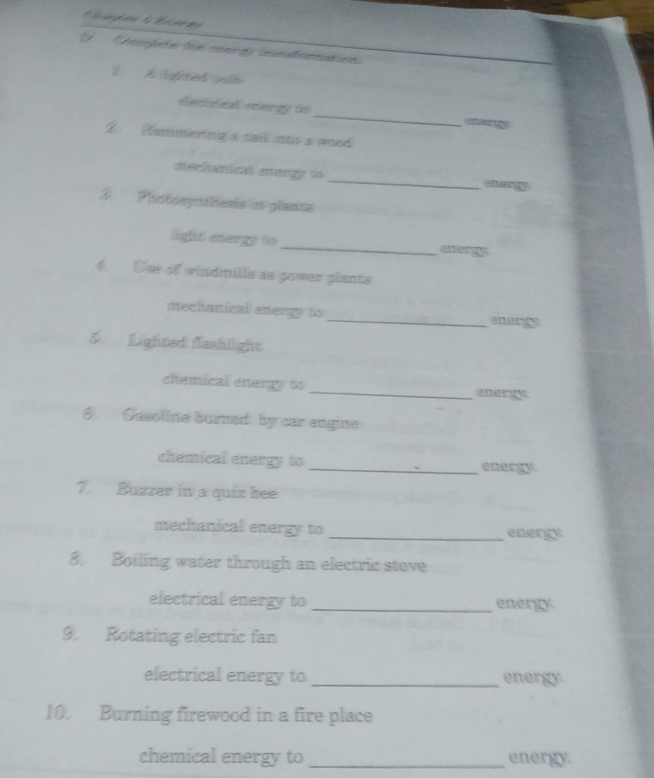 Completo te cnergy insionnation. 
1 A lighted vals 
electrical energy to _Ca 1 
2 Hammering's sail ints a wood 
_ 
mechanical energy ts 
3. Photosynthesis in plants 
_ 
light energy to 
a 
4. Use of windmills as power plants 
mechanical energy to _earg 
5 Lighted flashlight 
chemical energy to _eaergy 
8 Gasoline burned by car engine 
chemical energy to _energy 
7. Buzzer in a quíz bee 
mechanical energy to _energy 
8. Boiling water through an electric stove 
electrical energy to _energy. 
9 Rotating electric fan 
electrical energy to _energy. 
10. Burning firewood in a fire place 
chemical energy to _energy.