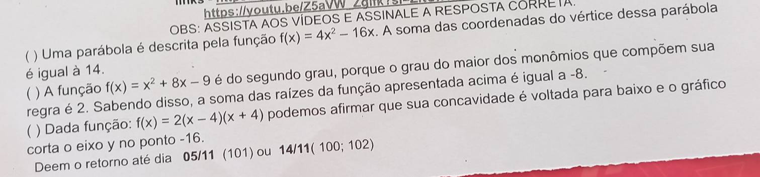 Zglk3 
OBS: ASSISTA AOS VÍDEOS E ASSINALE A RESPOSTA CORRETA. 
) Uma parábola é descrita pela função f(x)=4x^2-16x. A soma das coordenadas do vértice dessa parábola 
é igual à 14. 
regra é 2. Sabendo disso, a soma das raízes da função apresentada acima é igual a -8.  ) A função f(x)=x^2+8x-9 é do segundo grau, porque o grau do maior dos monômios que compõem sua 
( ) Dada função: f(x)=2(x-4)(x+4) podemos afirmar que sua concavidade é voltada para baixo e o gráfico 
corta o eixo y no ponto -16. 
Deem o retorno até dia 05/11 (101) ou 14/11(100;102)