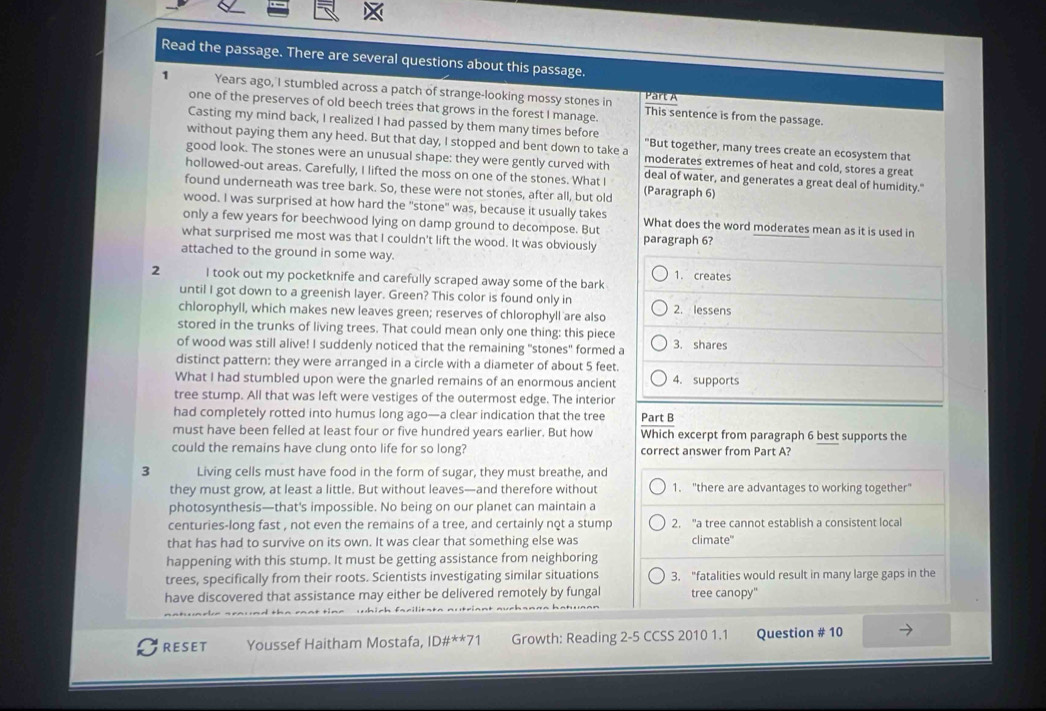 Read the passage. There are several questions about this passage.
Part A
1 Years ago, I stumbled across a patch of strange-looking mossy stones in This sentence is from the passage.
one of the preserves of old beech trees that grows in the forest I manage
Casting my mind back, I realized I had passed by them many times before
without paying them any heed. But that day, I stopped and bent down to take a "But together, many trees create an ecosystem that
good look. The stones were an unusual shape: they were gently curved with moderates extremes of heat and cold, stores a great
hollowed-out areas. Carefully, I lifted the moss on one of the stones. What I deal of water, and generates a great deal of humidity."
found underneath was tree bark. So, these were not stones, after all, but old (Paragraph 6)
wood. I was surprised at how hard the "stone" was, because it usually takes
only a few years for beechwood lying on damp ground to decompose. But What does the word moderates mean as it is used in
what surprised me most was that I couldn't lift the wood. It was obviously paragraph 6?
attached to the ground in some way. 1. creates
2 I took out my pocketknife and carefully scraped away some of the bark
until I got down to a greenish layer. Green? This color is found only in
chlorophyll, which makes new leaves green; reserves of chlorophyll are also 2. lessens
stored in the trunks of living trees. That could mean only one thing: this piece
of wood was still alive! I suddenly noticed that the remaining "stones" formed a 3. shares
distinct pattern: they were arranged in a circle with a diameter of about 5 feet.
What I had stumbled upon were the gnarled remains of an enormous ancient 4. supports
tree stump. All that was left were vestiges of the outermost edge. The interior
had completely rotted into humus long ago—a clear indication that the tree Part B
must have been felled at least four or five hundred years earlier. But how Which excerpt from paragraph 6 best supports the
could the remains have clung onto life for so long? correct answer from Part A?
3 Living cells must have food in the form of sugar, they must breathe, and
they must grow, at least a little. But without leaves—and therefore without 1. "there are advantages to working together
photosynthesis—that's impossible. No being on our planet can maintain a
centuries-long fast , not even the remains of a tree, and certainly not a stump 2. "a tree cannot establish a consistent local
that has had to survive on its own. It was clear that something else was climate"
happening with this stump. It must be getting assistance from neighboring
trees, specifically from their roots. Scientists investigating similar situations 3. “fatalities would result in many large gaps in the
have discovered that assistance may either be delivered remotely by fungal tree canopy"
RESET Youssef Haitham Mostafa, ID#**71 Growth: Reading 2-5 CCSS 2010 1.1 Question # 10