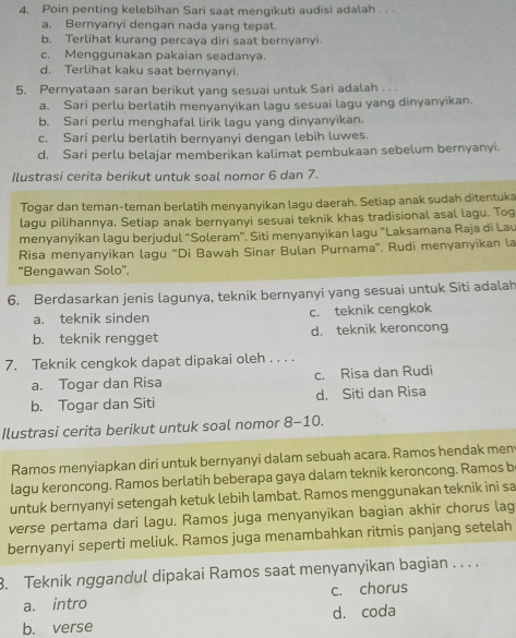 Poin penting kelebihan Sari saat mengikuti audisi adalah . . .
a. Bernyanyi dengan nada yang tepat.
b. Terlihat kurang percaya diri saat bernyanyi.
c. Menggunakan pakaian seadanya.
d. Terlihat kaku saat bernyanyi.
5. Pernyataan saran berikut yang sesuai untuk Sari adalah . . .
a. Sari perlu berlatih menyanyikan lagu sesuai lagu yang dinyanyikan.
b. Sari perlu menghafal lirik lagu yang dinyanyikan.
c. Sari perlu berlatih bernyanyi dengan lebih luwes.
d. Sari perlu belajar memberikan kalimat pembukaan sebelum bernyanyi.
Ilustrasi cerita berikut untuk soal nomor 6 dan 7.
Togar dan teman-teman berlatih menyanyikan lagu daerah. Setiap anak sudah ditentuka
lagu pilihannya. Setiap anak bernyanyi sesuai teknik khas tradisional asal lagu. Tog
menyanyikan lagu berjudul “Soleram”. Siti menyanyikan lagu "Laksamana Raja di Lau
Risa menyanyikan lagu “Di Bawah Sinar Bulan Purnama”. Rudi menyanyikan la
''Bengawan Solo''.
6. Berdasarkan jenis lagunya, teknik bernyanyi yang sesuai untuk Siti adalah
a. teknik sinden c. teknik cengkok
b. teknik rengget d. teknik keroncong
7. Teknik cengkok dapat dipakai oleh . . . .
a. Togar dan Risa c. Risa dan Rudi
b. Togar dan Siti d. Siti dan Risa
Ilustrasi cerita berikut untuk soal nomor 8-10.
Ramos menyiapkan diri untuk bernyanyi dalam sebuah acara. Ramos hendak men
lagu keroncong. Ramos berlatih beberapa gaya dalam teknik keroncong. Ramos b
untuk bernyanyi setengah ketuk lebih lambat. Ramos menggunakan teknik ini sa
verse pertama dari lagu. Ramos juga menyanyikan bagian akhir chorus lag
bernyanyi seperti meliuk. Ramos juga menambahkan ritmis panjang setelah
3. Teknik nggandul dipakai Ramos saat menyanyikan bagian . . . .
a. intro c. chorus
b. verse dá coda