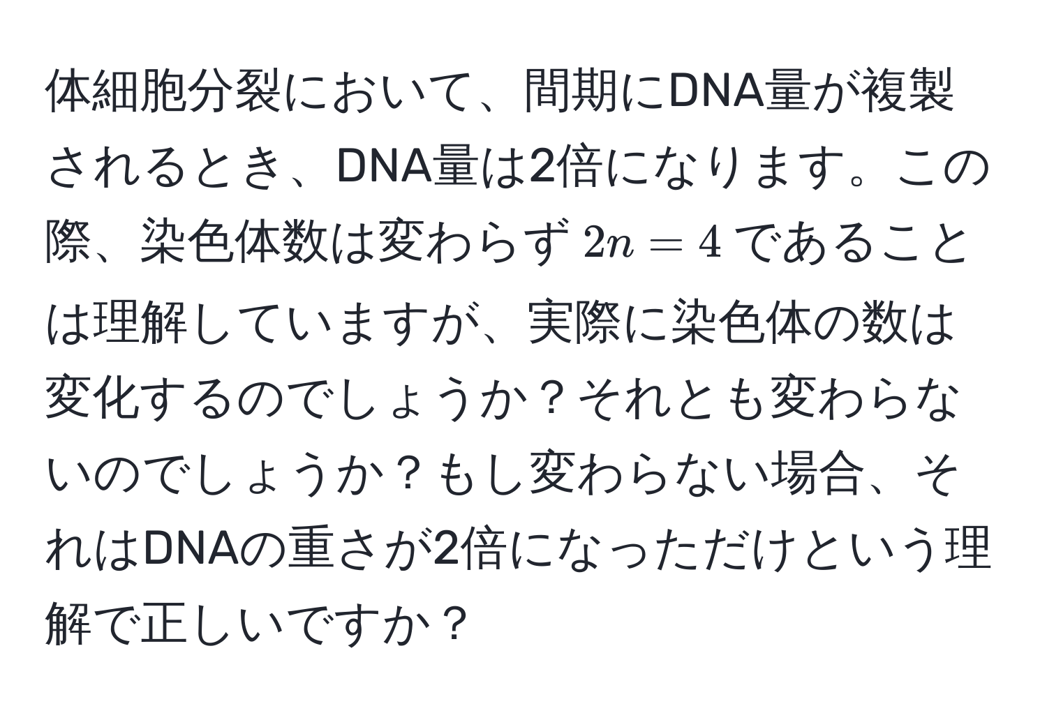 体細胞分裂において、間期にDNA量が複製されるとき、DNA量は2倍になります。この際、染色体数は変わらず$2n=4$であることは理解していますが、実際に染色体の数は変化するのでしょうか？それとも変わらないのでしょうか？もし変わらない場合、それはDNAの重さが2倍になっただけという理解で正しいですか？