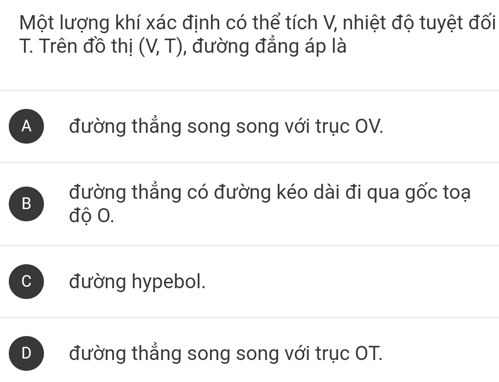 Một lượng khí xác định có thể tích V, nhiệt độ tuyệt đối
T. Trên đồ thị (V,T) , đường đẳng áp là
A đường thẳng song song với trục OV.
B
đường thẳng có đường kéo dài đi qua gốc toại
độ O.
C đường hypebol.
D đường thẳng song song với trục OT.