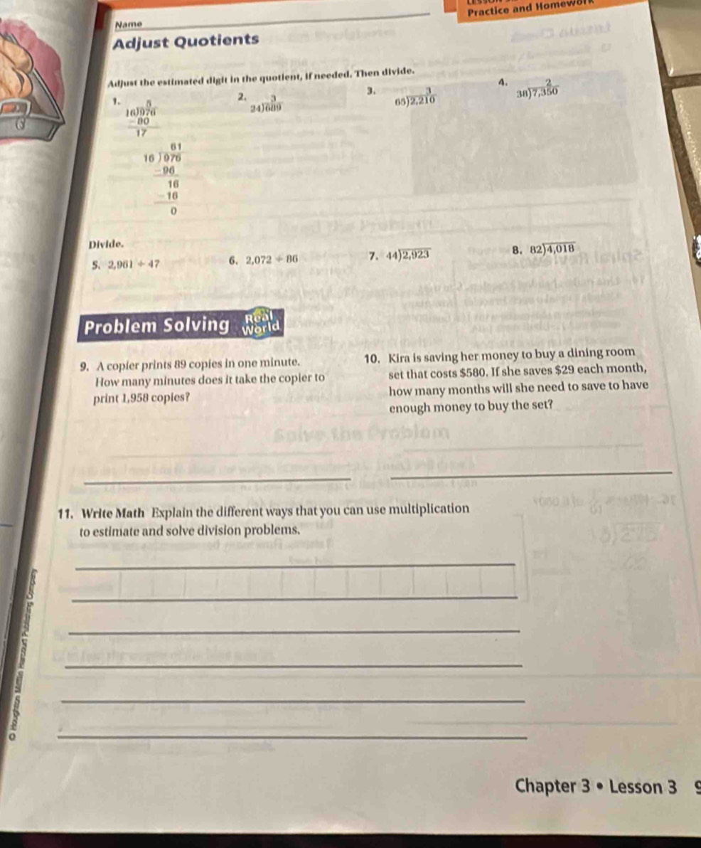 Practice and Homew8l
Name
Adjust Quotients
Adjust the estimated digit in the quotient, if needed. Then divide.
3.
A.  2/7,350 
1. beginarrayr 5 16encloselongdiv 976 -80 hline 17endarray
2. beginarrayr 3 24encloselongdiv 689endarray 65)  3/2,210 
38
beginarrayr 61 -16encloselongdiv 10encloselongdiv 7 -1 -16 hline 0endarray 
Divide.
5. 2,961/ 4 6. 2,072/ 86 7. 44encloselongdiv 2,923 B. beginarrayr 82encloselongdiv 4,018endarray
Real
Problem Solving World
9. A copier prints 89 copies in one minute. 10. Kira is saving her money to buy a dining room
How many minutes does it take the copier to set that costs $580. If she saves $29 each month,
print 1,958 copies? how many months will she need to save to have
enough money to buy the set?
_
_
_
_
11. Write Math Explain the different ways that you can use multiplication
to estimate and solve division problems.
_
_
_
_
_
^
_
Chapter 3 • Lesson 3 9