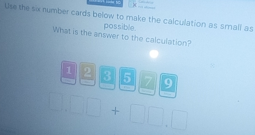 work code: 60 Calculstor 
not allosed 
Use the six number cards below to make the calculation as small as 
possible. 
What is the answer to the calculation?
1 2 3 5 7 9
Uy
200e
+