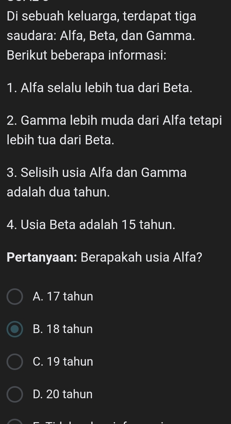 Di sebuah keluarga, terdapat tiga
saudara: Alfa, Beta, dan Gamma.
Berikut beberapa informasi:
1. Alfa selalu lebih tua dari Beta.
2. Gamma lebih muda dari Alfa tetapi
lebih tua dari Beta.
3. Selisih usia Alfa dan Gamma
adalah dua tahun.
4. Usia Beta adalah 15 tahun.
Pertanyaan: Berapakah usia Alfa?
A. 17 tahun
B. 18 tahun
C. 19 tahun
D. 20 tahun