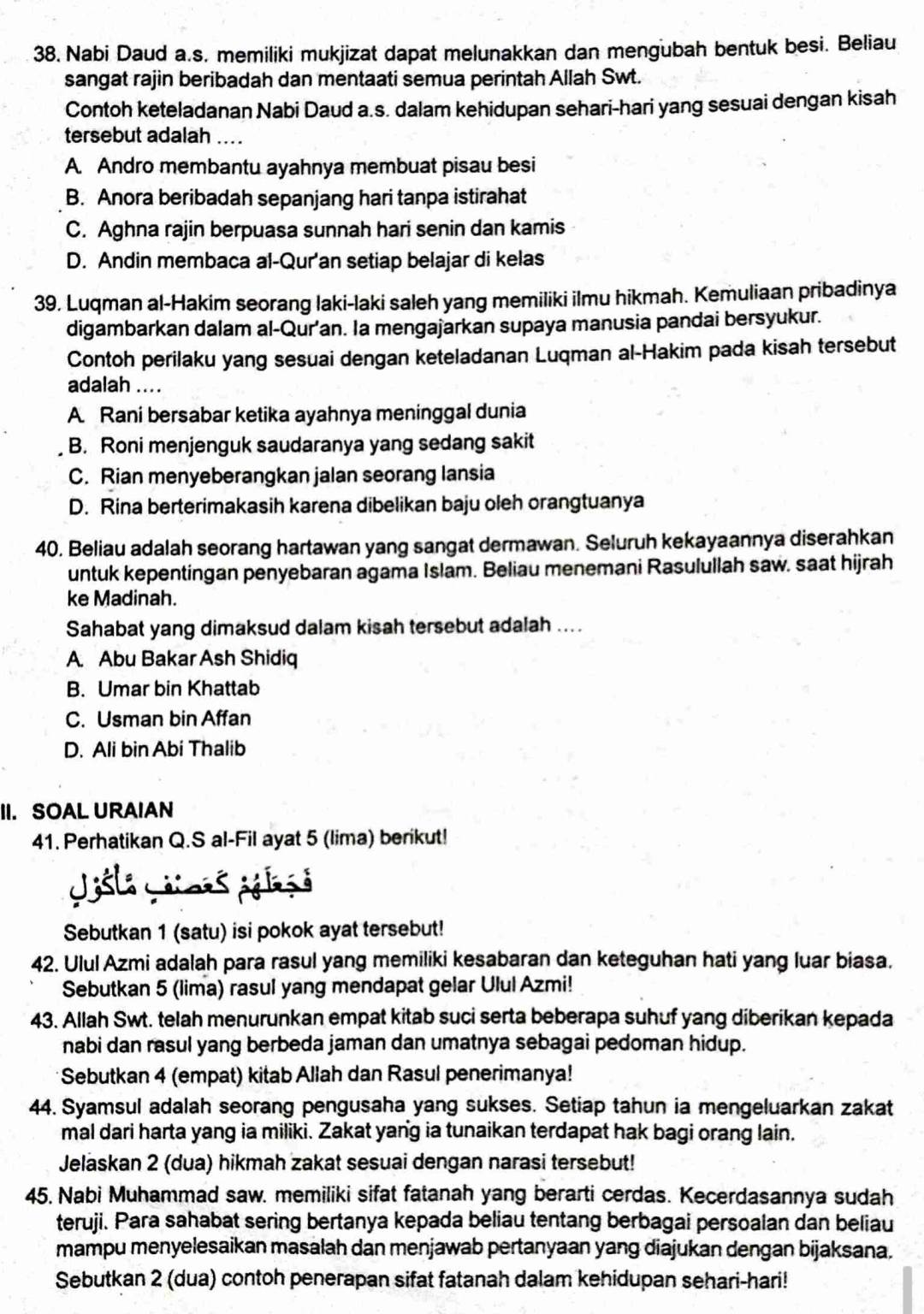 Nabi Daud a.s. memiliki mukjizat dapat melunakkan dan mengubah bentuk besi. Beliau
sangat rajin beribadah dan mentaati semua perintah Allah Swt.
Contoh keteladanan Nabi Daud a.s. dalam kehidupan sehari-hari yang sesuai dengan kisah
tersebut adalah ....
A. Andro membantu ayahnya membuat pisau besi
B. Anora beribadah sepanjang hari tanpa istirahat
C. Aghna rajin berpuasa sunnah hari senin dan kamis
D. Andin membaca al-Qur'an setiap belajar di kelas
39. Luqman al-Hakim seorang laki-laki saleh yang memiliki ilmu hikmah. Kemuliaan pribadinya
digambarkan dalam al-Qur’an. Ia mengajarkan supaya manusia pandai bersyukur.
Contoh perilaku yang sesuai dengan keteladanan Luqman al-Hakim pada kisah tersebut
adalah ....
A. Rani bersabar ketika ayahnya meninggal dunia
B. Roni menjenguk saudaranya yang sedang sakit
C. Rian menyeberangkan jalan seorang lansia
D. Rina berterimakasih karena dibelikan baju oleh orangtuanya
40. Beliau adalah seorang hartawan yang sangat dermawan. Seluruh kekayaannya diserahkan
untuk kepentingan penyebaran agama Islam. Beliau menemani Rasulullah saw. saat hijrah
ke Madinah.
Sahabat yang dimaksud dalam kisah tersebut adalah ....
A. Abu Bakar Ash Shidiq
B. Umar bin Khattab
C. Usman bin Affan
D. Ali bin Abi Thalib
II. SOAL URAIAN
41. Perhatikan Q.S al-Fil ayat 5 (lima) berikut!
Jsla Lii ses éélé ở
Sebutkan 1 (satu) isi pokok ayat tersebut!
42. Ulul Azmi adalah para rasul yang memiliki kesabaran dan keteguhan hati yang luar biasa.
Sebutkan 5 (lima) rasul yang mendapat gelar Ulul Azmi!
43. Allah Swt. telah menurunkan empat kitab suci serta beberapa suhuf yang diberikan kepada
nabi dan rasul yang berbeda jaman dan umatnya sebagai pedoman hidup.
Sebutkan 4 (empat) kitab Allah dan Rasul penerimanya!
44. Syamsul adalah seorang pengusaha yang sukses. Setiap tahun ia mengeluarkan zakat
mal dari harta yang ia miliki. Zakat yang ia tunaikan terdapat hak bagi orang lain.
Jelaskan 2 (dua) hikmah zakat sesuai dengan narasi tersebut!
45. Nabi Muhammad saw. memiliki sifat fatanah yang berarti cerdas. Kecerdasannya sudah
teruji. Para sahabat sering bertanya kepada beliau tentang berbagai persoalan dan beliau
mampu menyelesaikan masalah dan menjawab pertanyaan yang diajukan dengan bijaksana.
Sebutkan 2 (dua) contoh penerapan sifat fatanah dalam kehidupan sehari-hari!