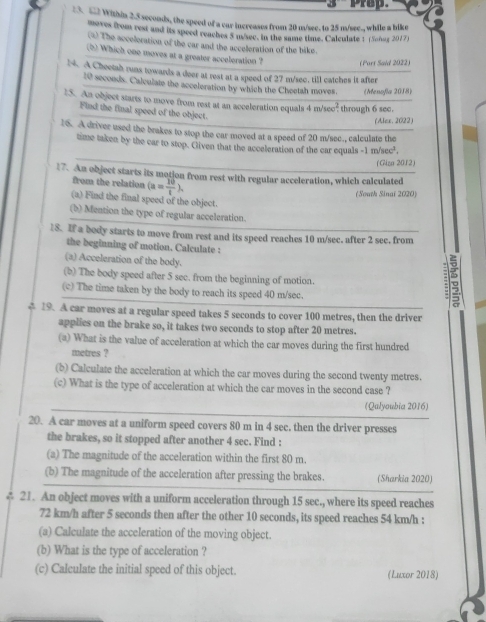 prop.
:3. 52 Within 2.5 seconds, the speed of a car increases from 20 m/see. to 25 m/see., while a bike
moves from rest and its speed reaches 5 m/see. in the same time. Calculate 1 (Soñuz 2017)
(4) The acceleration of the car and the acceleration of the bike.
(b) Which one moves at a greater acceleration ? (Part Said 2022)
N. A Cheetah runs towards a deer at rest at a speed of 27 m/sec. till catches it after
10 seconds. Calculate the acceleration by which the Cheetah moves. (Menofla 2018)
15. An object starts to move from rest at an acceleration equals 4 m/sec? through 6 sec.
Find the final speed of the object.
(Alex. 2022)
16. A driver used the brakes to stop the car moved at a speed of 20 m/sec., calculate the
time taken by the car to stop. Given that the acceleration of the car equals -1m/sec^2.
(Giza 2012)
17. An object starts its motion from rest with regular acceleration, which calculated
from the relation (a= 10/t ).
(South Sinai 2020)
(a) Find the final speed of the object.
(b) Mention the type of regular acceleration.
8. If a body starts to move from rest and its speed reaches 10 m/sec. after 2 sec. from
the beginning of motion. Calculate :
(a) Acceleration of the body.
(b) The body speed after 5 sec. from the beginning of motion.
(c) The time taken by the body to reach its speed 40 m/sec.
=
4 19. A car moves at a regular speed takes 5 seconds to cover 100 metres, then the driver
applies on the brake so, it takes two seconds to stop after 20 metres.
(a) What is the value of acceleration at which the car moves during the first hundred
metres ?
(b) Calculate the acceleration at which the car moves during the second twenty metres.
(c) What is the type of acceleration at which the car moves in the second case ?
_
(Qalyoubia 2016)
20. A car moves at a uniform speed covers 80 m in 4 sec. then the driver presses
the brakes, so it stopped after another 4 sec. Find :
(a) The magnitude of the acceleration within the first 80 m.
(b) The magnitude of the acceleration after pressing the brakes. (Sharkia 2020)
4 21. An object moves with a uniform acceleration through 15 sec., where its speed reaches
72 km/h after 5 seconds then after the other 10 seconds, its speed reaches 54 km/h :
(a) Calculate the acceleration of the moving object.
(b) What is the type of acceleration ?
(c) Calculate the initial speed of this object. (Luxor 2018)