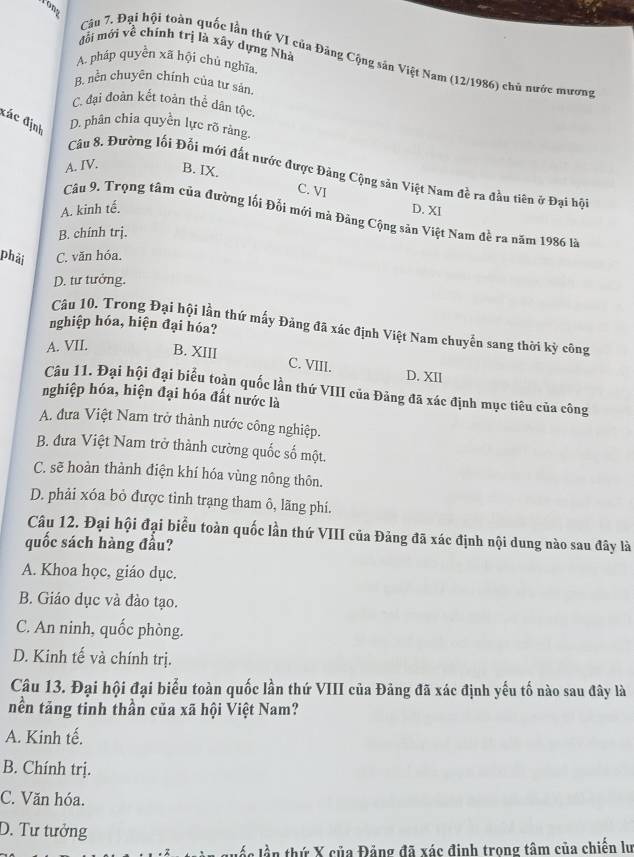 Yong
đổi mới về chính trị là xây dựng Nhà
Câu 7. Đại hội toàn quốc lần thứ VI của Đảng Cộng sản Việt Nam (12/1986) chủ nước mương
A. pháp quyền xã hội chủ nghĩa,
B. nền chuyên chính của tư sản.
C. đại đoàn kết toán thể dân tộc.
đác định
D. phân chia quyền lực rõ ràng.
A. IV. B. IX.
Câu 8. Đường lối Đối mới đất nước được Đảng Cộng sản Việt Nam đề ra đầu tiên ở Đại hội
C. VI
A. kinh tế. D. XI
Câu 9. Trọng tâm của đường lối Đổi mới mà Đảng Cộng sản Việt Nam đề ra năm 1986 là
B. chính trj.
phải C. văn hóa.
D. tư tưởng.
nghiệp hóa, hiện đại hóa?
Câu 10. Trong Đại hội lần thứ mấy Đảng đã xác định Việt Nam chuyển sang thời kỳ công
A. VII. B. XIII C. VIII. D. XII
Câu 11. Đại hội đại biểu toàn quốc lần thứ VIII của Đảng đã xác định mục tiêu của công
nghiệp hóa, hiện đại hóa đất nước là
A. đưa Việt Nam trở thành nước công nghiệp.
B. đưa Việt Nam trở thành cường quốc số một.
C. sẽ hoàn thành điện khí hóa vùng nông thôn.
D. phải xóa bỏ được tỉnh trang tham ô, lãng phí.
Câu 12. Đại hội đại biểu toàn quốc lần thứ VIII của Đảng đã xác định nội dung nào sau đây là
quốc sách hàng đầu?
A. Khoa học, giáo dục.
B. Giáo dục và đào tạo.
C. An ninh, quốc phòng.
D. Kinh tế và chính trị.
Câu 13. Đại hội đại biểu toàn quốc lần thứ VIII của Đảng đã xác định yếu tố nào sau đây là
nền tăng tinh thần của xã hội Việt Nam?
A. Kinh tế.
B. Chính trị.
C. Văn hóa.
D. Tư tưởng
lắn lần thứ X của Đảng đã xác định trong tâm của chiến lư