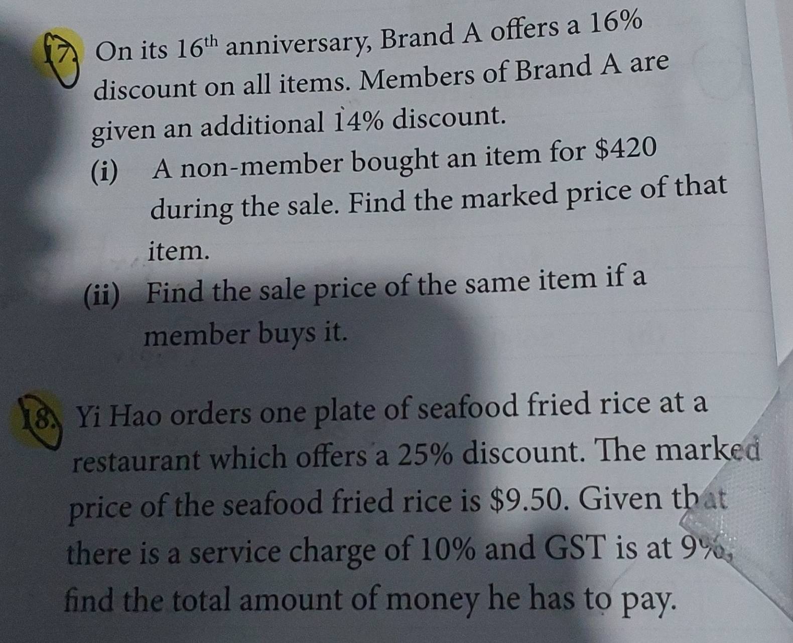 On its 16^(th) anniversary, Brand A offers a 16%
discount on all items. Members of Brand A are 
given an additional 14% discount. 
(i) A non-member bought an item for $420
during the sale. Find the marked price of that 
item. 
(ii) Find the sale price of the same item if a 
member buys it. 
8. Yi Hao orders one plate of seafood fried rice at a 
restaurant which offers a 25% discount. The marked 
price of the seafood fried rice is $9.50. Given that 
there is a service charge of 10% and GST is at 9%. 
find the total amount of money he has to pay.