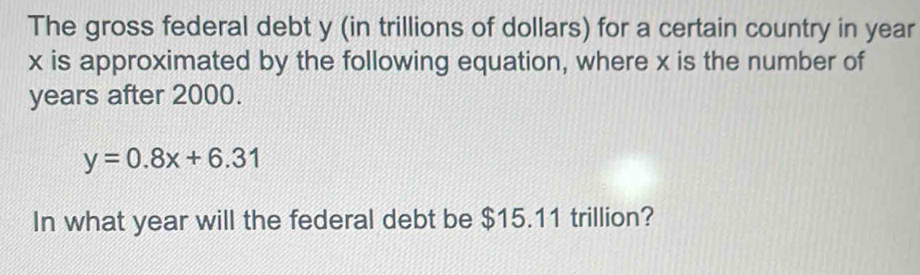 The gross federal debt y (in trillions of dollars) for a certain country in year
x is approximated by the following equation, where x is the number of 
years after 2000.
y=0.8x+6.31
In what year will the federal debt be $15.11 trillion?