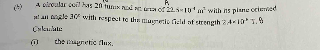 A circular coil has 20 turns and an area of 22.5* 10^(-4)m^2 with its plane oriented 
at an angle 30° with respect to the magnetic field of strength 2.4* 10^(-6)T. B 
Calculate 
(i) the magnetic flux.