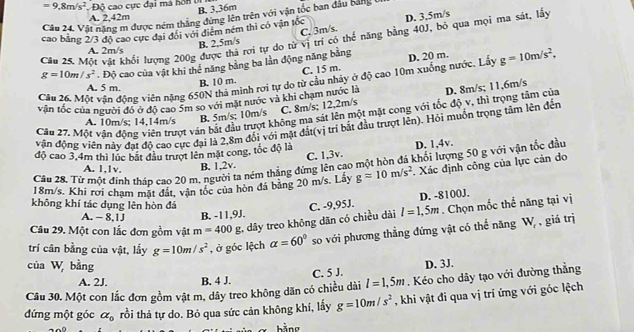 =9,8m/s^2 Độ cao cực đại má hồn vị
B. 3,36m
A. 2,42m D. 3,5m/s
Câu 24. Vật nặng m được ném thẳng đứng lên trên với vận tốc ban đầu bang y
cao bằng 2/3 độ cao cực đại đổi với điểm ném thì có vận tốc
B. 2,5m/s C. 3m/s.
Cân 25. Một vật khối lượng 200g được thả rơi tự do từ vị trí có thế năng bằng 40J, bỏ qua mọi ma sát, lấy
A. 2m/s
g=10m/s^2. Độ cao của vật khi thể năng bằng ba lần động năng bằng D. 20 m.
Câu 26. Một vân động viên nặng 650N thả mình rơi tự do từ cầu nhảy ở độ cao 10m xuống nước. Lấy g=10m/s^2,
A. 5 m.
B. 10 m. C. 15 m.
vận tốc của người đó ở độ cao 5m so với mặt nước và khì chạm nước là
D. 8m/s; 11,6m/s
A. 10m/s; 14,14m/s B. 5m/s; 10m/s C. 8m/s; 12,2m/s
Câu 27. Một vận động viên trượt ván bắt đầu trượt không ma sát lên một mặt cong với tốc độ v, thì trọng tâm của
vận động viên này đạt độ cao cực đại là 2,8m đối với mặt đất(vị trí bắt đầu trượt lên). Hỏi muốn trọng tâm lên đến
độ cao 3,4m thì lúc bắt đầu trượt lên mặt cong, tốc độ là
Câu 28. Từ một đinh tháp cao 20 m, người ta ném thẳng đứng lên cao một hòn đá khối lượng 50 g với vận tốc đầu
A. 1,lv.
B. 1,2v. C. 1,3v. D. 1,4v.
18m/s. Khi rơi chạm mặt đất, vận tốc của hòn đá bằng 20 m/s. Lấy gapprox 10m/s^2 : Xác định công của lực cản do
D. -8100J.
không khí tác dụng lên hòn đá C. -9,95J.
Câu 29. Một con lắc đơn gồm vật m=400g g, dây treo không dãn có chiều dài l=1,5m. Chọn mốc thế năng tại vị
A. - 8,1J B. -11,9J.
trí cân bằng của vật, lấy g=10m/s^2 , ở góc lệch alpha =60° so với phương thẳng đứng vật có thế năng W_r , giá trị
của W, bằng D. 3J.
l=1,5m. Kéo cho dây tạo với đường thẳng
A. 2J. B. 4 J. C. 5 J.
Câu 30. Một con lắc đơn gồm vật m, dây treo không dãn có chiều dài , khi vật đi qua vị trí ứng với góc lệch
đứng một góc alpha _0 rồi thả tự do. Bỏ qua sức cản không khí, lấy g=10m/s^2
bằng