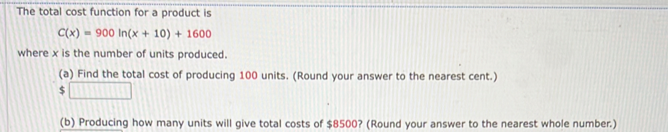 The total cost function for a product is
C(x)=900ln (x+10)+1600
where x is the number of units produced. 
(a) Find the total cost of producing 100 units. (Round your answer to the nearest cent.) 
:□ 
(b) Producing how many units will give total costs of $8500? (Round your answer to the nearest whole number.)