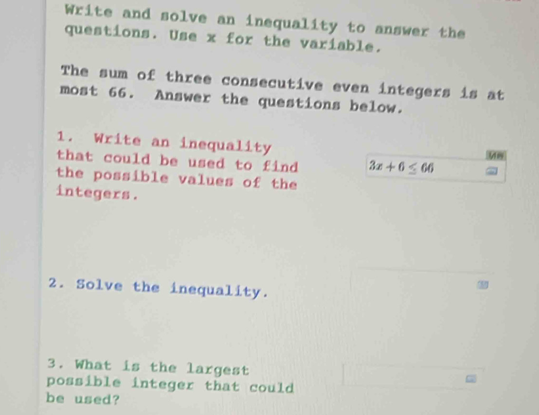 Write and solve an inequality to answer the 
questions. Use x for the variable. 
The sum of three consecutive even integers is at 
most 66. Answer the questions below. 
1. Write an inequality 
that could be used to find
3x+6≤ 66
the possible values of the 
integers. 
2. Solve the inequality. 
3. What is the largest 
possible integer that could 
be used?