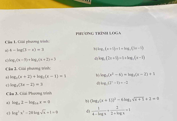 PHƯƠNG TRÌNH LOGA 
Câu 1. Giải phương trình: 
a) 4-log (3-x)=3
b) log _2(x+1)+1=log _2(3x-1)
c) log _2(x-5)+log _2(x+2)=3 d) log _3(2x+1)=1+log _3(x-1)
Câu 2. Giải phương trình: 
a) log _2(x+2)+log _2(x-1)=1 b) log _3(x^2-6)=log _3(x-2)+1
c) log _3(3x-2)=3
d) log _2(2^x-1)=-2
Câu 3. Giải Phương trình 
a) log _x2-log _16x=0 b) (log _2(x+1))^2-6log _2sqrt(x+1)+2=0
c) log^2x^3-20log sqrt(x)+1=0 d)  1/4-log x + 2/2+log x =1